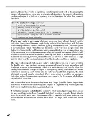 percent. This method results in signiﬁcant work for agency staff, both in determining the
     number of residents per home and in changing allotments as the number of residents
     per home changes. It is difﬁcult to equitably provide allocations for other than essential
     inside use.

     Hybrid Per Capita / Percentage: residential
       +     equitable recognizes variety of uses
       +     ﬂexibility suitable to all stages
       +     provides customers greatest control
       +     recognizes factors like lot size, historic use and economics
        –    additional staff / computer work to determine allotments
        –    requires more public education

     Hybrid per capita / percentage allotment programs have allowed limited outside
     irrigation, distinguished between single family and multifamily dwellings with different
     water use requirements and still produced 35 to 45 percent reductions. Customers prefer
     a ﬁxed allocation within which they can determine their own water use priorities. The
     hybrid provides water for inside use and a percentage of the ﬁve-year average outside use.
     GISs (geographic information system) now allow the outside use portion of the hybrid
     system to be based on the landscaped area served by each meter. A maximum per customer
     allocation is necessary, however, in order to limit the amount of water allocated to large
     parcels. Otherwise the community may not see the allocation method as equitable.

     The type of rationing selected depends on three factors: (1) the amount of water available
     for health, safety and sanitary purposes, commercial-industrial uses, agriculture and
     landscape irrigation; (2) the seasonal variation in water consumption (usually a function
     of irrigation demand): and (3) the degree of homogeneity among consumer types. Where
     water is in extremely short supply and no water is available for irrigation, the ﬁxed
     allotment approach usually works best. Where some water is available for landscape
     irrigation, a plan that permits the customer more water in the dry season, a hybrid per
     capita basis is preferable.

     The information below is summarized from the Tampa (Florida) Water Department
     Residential Water Conservation Study: The Impacts of High Efﬁciency Plumbing Fixture
     Retroﬁts in Single-Family Homes, January 8, 2004.

     Note that no leakage is included in this summary. While a small percentage of residences
     do have signiﬁcant water leaks (especially in toilets) suppliers generally do not allocate
     water for wasteful water uses. Customers unable to meet the health and safety targets
     should receive information or a home water audit that helps them to ﬁnd and repair
     leaks.




60
 