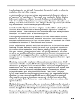 is uniformly applied and fair to all. Communicate the supplier’s resolve to enforce the
regulations at the start of the program.

A common enforcement program is to use water waste patrols, frequently referred to
as “water cops” or “waste busters.” They usually issue warnings for the ﬁrst violation.
Subsequent violations are subject to ﬁnes and, if still uncorrected, installation of a
water ﬂow restrictor at the customer service connection. Water cops enforce the water
shortage restrictions and water waste rules. The goal of water cops is to use education to
help customers save water, not merely to penalize violators.

Restrictions on the days when landscape irrigation are allowed have not always been
successful. Some residents water on the designated days regardless of whether the
landscape needs it. Others over irrigate their landscapes in the hope the irrigation will
last longer. This overuse cannot be controlled by patrols.

Landscape irrigation runoff is easily detected by the water patrols when it occurs on
front lawns and public and business landscapes. The value of these patrols is to help
customers understand and operate their irrigation systems. The patrols are also a visible
reminder to the community of the seriousness of the situation.

Patrols are particularly necessary when there are restrictions on the time-of-day when
landscape irrigation is allowed. Schedule the patrols to do most of their patrolling in
the evenings and early mornings. Restrictions on middle-of-the-day watering mean
that many residents with automatic sprinklers will schedule watering for when they
are asleep and sprinkler malfunctions may go unnoticed. Photos or video made during
evening or early morning patrols have been a useful tool to demonstrate to property
managers and non-residential property owners that their irrigation systems need repair
or adjustment.

Monitoring customers for compliance with mandatory measures that are not strictly
consumption related is complex. Most water suppliers rely heavily on peer pressure and
observations by the public and by water supplier ﬁeld employees during their regular
work schedule. Also, city or county employees, whose daily routine work requires them
to be moving about the community, can be empowered to issue citations, although
these employees are often reluctant to fulﬁll this role. These types of employees
include supervisors of street and wastewater departments and inspectors for building,
plumbing, electrical, construction and health services. This is an effective method
of covering the service area at minimum expense and with little interruption of the
employee’s regular duties. Police are not widely used unless there is a problem with a
speciﬁc customer.

Most jurisdictions provide an appeal process for customers. And some offer alternatives
to ﬁnes, including water conservation classes, interior and exterior water use efﬁciency
retroﬁts, the application of fees to a professional landscape evaluation and water audit.

Customer hotlines have also been useful in identifying repeat violators. These hotline
reports can be Web-based as well. And they can be integrated with the agency’s work


                                                                                             63
 