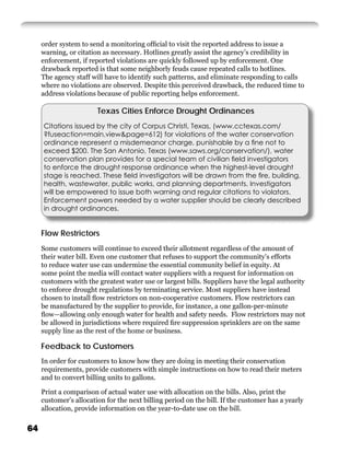 order system to send a monitoring ofﬁcial to visit the reported address to issue a
     warning, or citation as necessary. Hotlines greatly assist the agency’s credibility in
     enforcement, if reported violations are quickly followed up by enforcement. One
     drawback reported is that some neighborly feuds cause repeated calls to hotlines.
     The agency staff will have to identify such patterns, and eliminate responding to calls
     where no violations are observed. Despite this perceived drawback, the reduced time to
     address violations because of public reporting helps enforcement.

                        Texas Cities Enforce Drought Ordinances
     Citations issued by the city of Corpus Christi, Texas, (www.cctexas.com/
     ?fuseaction=main.view&page=612) for violations of the water conservation
     ordinance represent a misdemeanor charge, punishable by a ﬁne not to
     exceed $200. The San Antonio, Texas (www.saws.org/conservation/), water
     conservation plan provides for a special team of civilian ﬁeld investigators
     to enforce the drought response ordinance when the highest-level drought
     stage is reached. These ﬁeld investigators will be drawn from the ﬁre, building,
     health, wastewater, public works, and planning departments. Investigators
     will be empowered to issue both warning and regular citations to violators.
     Enforcement powers needed by a water supplier should be clearly described
     in drought ordinances.


     Flow Restrictors
     Some customers will continue to exceed their allotment regardless of the amount of
     their water bill. Even one customer that refuses to support the community’s efforts
     to reduce water use can undermine the essential community belief in equity. At
     some point the media will contact water suppliers with a request for information on
     customers with the greatest water use or largest bills. Suppliers have the legal authority
     to enforce drought regulations by terminating service. Most suppliers have instead
     chosen to install ﬂow restrictors on non-cooperative customers. Flow restrictors can
     be manufactured by the supplier to provide, for instance, a one gallon-per-minute
     ﬂow—allowing only enough water for health and safety needs. Flow restrictors may not
     be allowed in jurisdictions where required ﬁre suppression sprinklers are on the same
     supply line as the rest of the home or business.

     Feedback to Customers
     In order for customers to know how they are doing in meeting their conservation
     requirements, provide customers with simple instructions on how to read their meters
     and to convert billing units to gallons.

     Print a comparison of actual water use with allocation on the bills. Also, print the
     customer’s allocation for the next billing period on the bill. If the customer has a yearly
     allocation, provide information on the year-to-date use on the bill.

64
 