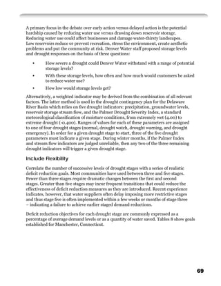 A primary focus in the debate over early action versus delayed action is the potential
hardship caused by reducing water use versus drawing down reservoir storage.
Reducing water use could affect businesses and damage water-thirsty landscapes.
Low reservoirs reduce or prevent recreation, stress the environment, create aesthetic
problems and put the community at risk. Denver Water staff proposed storage levels
and drought responses on the basis of three questions:

   •      How severe a drought could Denver Water withstand with a range of potential
          storage levels?
   •      With these storage levels, how often and how much would customers be asked
          to reduce water use?
   •      How low would storage levels get?
Alternatively, a weighted indicator may be derived from the combination of all relevant
factors. The latter method is used in the drought contingency plan for the Delaware
River Basin which relies on ﬁve drought indicators: precipitation, groundwater levels,
reservoir storage stream ﬂow, and the Palmer Drought Severity Index, a standard
meteorological classiﬁcation of moisture conditions, from extremely wet (4.00) to
extreme drought (-0.400). Ranges of values for each of these parameters are assigned
to one of four drought stages (normal, drought watch, drought warning, and drought
emergency). In order for a given drought stage to start, three of the ﬁve drought
parameters must indicate a given stage. During winter months, if the Palmer Index
and stream ﬂow indicators are judged unreliable, then any two of the three remaining
drought indicators will trigger a given drought stage.

Include Flexibility
Correlate the number of successive levels of drought stages with a series of realistic
deﬁcit reduction goals. Most communities have used between three and ﬁve stages.
Fewer than three stages require dramatic changes between the ﬁrst and second
stages. Greater than ﬁve stages may incur frequent transitions that could reduce the
effectiveness of deﬁcit reduction measures as they are introduced. Recent experience
indicates, however, that water suppliers often delay imposing more restrictive stages
and thus stage ﬁve is often implemented within a few weeks or months of stage three
– indicating a failure to achieve earlier staged demand reductions.

Deﬁcit reduction objectives for each drought stage are commonly expressed as a
percentage of average demand levels or as a quantity of water saved. Tables 8 show goals
established for Manchester, Connecticut.




                                                                                           69
 
