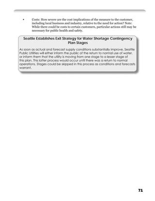 •      Costs: How severe are the cost implications of the measure to the customer,
         including local business and industry, relative to the need for action? Note:
         While there could be costs to certain customers, particular actions still may be
         necessary for public health and safety.

  Seattle Establishes Exit Strategy for Water Shortage Contingency
                               Plan Stages
As soon as actual and forecast supply conditions substantially improve, Seattle
Public Utilities will either inform the public of the return to normal use of water,
or inform them that the utility is moving from one stage to a lesser stage of
this plan. This latter process would occur until there was a return to normal
operations. Stages could be skipped in this process as conditions and forecasts
warrant.




                                                                                            71
 