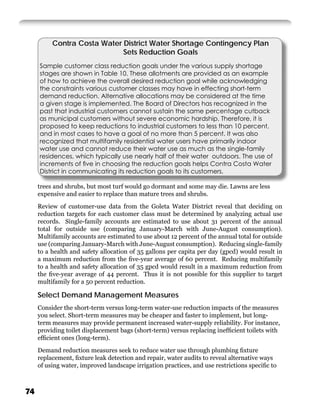 Contra Costa Water District Water Shortage Contingency Plan
                             Sets Reduction Goals
     Sample customer class reduction goals under the various supply shortage
     stages are shown in Table 10. These allotments are provided as an example
     of how to achieve the overall desired reduction goal while acknowledging
     the constraints various customer classes may have in effecting short-term
     demand reduction. Alternative allocations may be considered at the time
     a given stage is implemented. The Board of Directors has recognized in the
     past that industrial customers cannot sustain the same percentage cutback
     as municipal customers without severe economic hardship. Therefore, it is
     proposed to keep reductions to industrial customers to less than 10 percent,
     and in most cases to have a goal of no more than 5 percent. It was also
     recognized that multifamily residential water users have primarily indoor
     water use and cannot reduce their water use as much as the single-family
     residences, which typically use nearly half of their water outdoors. The use of
     increments of ﬁve in choosing the reduction goals helps Contra Costa Water
     District in communicating its reduction goals to its customers.

     trees and shrubs, but most turf would go dormant and some may die. Lawns are less
     expensive and easier to replace than mature trees and shrubs.
     Review of customer-use data from the Goleta Water District reveal that deciding on
     reduction targets for each customer class must be determined by analyzing actual use
     records. Single-family accounts are estimated to use about 31 percent of the annual
     total for outside use (comparing January-March with June-August consumption).
     Multifamily accounts are estimated to use about 12 percent of the annual total for outside
     use (comparing January-March with June-August consumption). Reducing single-family
     to a health and safety allocation of 35 gallons per capita per day (gpcd) would result in
     a maximum reduction from the ﬁve-year average of 60 percent. Reducing multifamily
     to a health and safety allocation of 35 gpcd would result in a maximum reduction from
     the ﬁve-year average of 44 percent. Thus it is not possible for this supplier to target
     multifamily for a 50 percent reduction.

     Select Demand Management Measures
     Consider the short-term versus long-term water-use reduction impacts of the measures
     you select. Short-term measures may be cheaper and faster to implement, but long-
     term measures may provide permanent increased water-supply reliability. For instance,
     providing toilet displacement bags (short-term) versus replacing inefﬁcient toilets with
     efﬁcient ones (long-term).
     Demand reduction measures seek to reduce water use through plumbing ﬁxture
     replacement, ﬁxture leak detection and repair, water audits to reveal alternative ways
     of using water, improved landscape irrigation practices, and use restrictions speciﬁc to



74
 