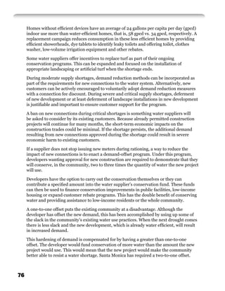 Homes without efﬁcient devices have an average of 24 gallons per capita per day (gpcd)
     indoor use more than water-efﬁcient homes, that is, 58 gpcd vs. 34 gpcd, respectively. A
     replacement campaign reduces consumption in these less efﬁcient homes by providing
     efﬁcient showerheads, dye tablets to identify leaky toilets and offering toilet, clothes
     washer, low-volume irrigation equipment and other rebates.

     Some water suppliers offer incentives to replace turf as part of their ongoing
     conservation programs. This can be expanded and focused on the installation of
     appropriate landscaping or artiﬁcial turf when the shortage ends.

     During moderate supply shortages, demand reduction methods can be incorporated as
     part of the requirements for new connections to the water system. Alternatively, new
     customers can be actively encouraged to voluntarily adopt demand reduction measures
     with a connection fee discount. During severe and critical supply shortages, deferment
     of new development or at least deferment of landscape installations in new development
     is justiﬁable and important to ensure customer support for the program.

     A ban on new connections during critical shortages is something water suppliers will
     be asked to consider by its existing customers. Because already permitted construction
     projects will continue for many months, the short-term economic impacts on the
     construction trades could be minimal. If the shortage persists, the additional demand
     resulting from new connections approved during the shortage could result in severe
     economic harm to existing customers.

     If a supplier does not stop issuing new meters during rationing, a way to reduce the
     impact of new connections is to enact a demand-offset program. Under this program,
     developers wanting approval for new construction are required to demonstrate that they
     will conserve, in the community, two to three times the quantity of water the new project
     will use.

     Developers have the option to carry out the conservation themselves or they can
     contribute a speciﬁed amount into the water supplier’s conservation fund. These funds
     can then be used to ﬁnance conservation improvements in public facilities, low-income
     housing or expand customer rebate programs. This has the double beneﬁt of conserving
     water and providing assistance to low-income residents or the whole community.

     A one-to-one offset puts the existing community at a disadvantage. Although the
     developer has offset the new demand, this has been accomplished by using up some of
     the slack in the community’s existing water use practices. When the next drought comes
     there is less slack and the new development, which is already water efﬁcient, will result
     in increased demand.

     This hardening of demand is compensated for by having a greater than one-to-one
     offset. The developer would fund conservation of more water than the amount the new
     project would use. This would mean that the new project would make the community
     better able to resist a water shortage. Santa Monica has required a two-to-one offset.



76
 