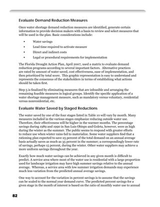 Evaluate Demand Reduction Measures
     Once water shortage demand reduction measures are identiﬁed, generate certain
     information to provide decision makers with a basis to review and select measures that
     will be used in the plan. Basic considerations include:

        •      Water savings
        •      Lead time required to activate measure
        •      Direct and indirect costs
        •      Legal or procedural requirements for implementation

     The Florida Drought Action Plan, April 2007, used a matrix to evaluate demand
     reduction programs according to several important factors. Alternative practices
     are rated by amount of water saved, cost effectiveness, ease of implementation, and
     then prioritized by total score. This graphic representation is easy to understand and
     represents the consensus of the stakeholders in terms of establishing what actions
     should be taken ﬁrst.

     Step 5 is ﬁnalized by eliminating measures that are infeasible and arranging the
     remaining feasible measures in logical groups. Identify the speciﬁc application of a
     water shortage management measure, such as mandatory versus voluntary, residential
     versus nonresidential, etc.

     Evaluate Water Saved by Staged Reductions
     The water saved by one of the four stages listed in Table 10 will vary by month. Many
     measures included in the various stages emphasize reducing outside water use.
     Therefore, their effectiveness will be higher in the warmer months. The percentage
     savings during 1989 and 1990 in San Luis Obispo and Goleta, however, were as high
     during the winter as the summer. The public seems to respond with greater efforts
     to reduce use when winter rains fail to materialize. Some water suppliers ﬁnd that a
     rationing plan expected to save 25 percent of the total demand on an annual average
     basis actually saves as much as 35 percent in the summer; a correspondingly lower rate
     of savings, perhaps 15 percent, during the winter. Other water suppliers may achieve a
     more uniform savings throughout the year.

     Exactly how much water savings can be achieved in any given month is difﬁcult to
     predict. A service area where most of the water use is residential with a large proportion
     used for landscape irrigation may have high summer savings relative to the annual
     average. Whereas, a service area with low summer irrigation demands may experience
     much less variation from the predicted annual average savings.

     One way to account for the variation in percent savings is to assume that the savings
     can be scaled to the normal year demand curve. The predicted percent savings for a
     given stage in the month of interest is based on the ratio of monthly water use to annual


82
 