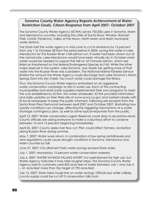 Sonoma County Water Agency Reports Achievement of Water
       Restriction Goals, Citizen Response from April 2007- October 2007
     The Sonoma County Water Agency (SCWA) serves 750,000 users in Sonoma, Marin
     and Mendocino counties, including the cities of Santa Rosa, Windsor, Rohnert
     Park, Cotati, Petaluma, Valley of the Moon, North Marin and Marin Municipal
     water districts.
     The State told the water agency in mid-June to cut its diversions by 15 percent
     from July 1 to October 28 from the same period in 2004, saving the water in Lake
     Mendocino for the Russian River’s fall salmon run. If water had been drawn out at
     the normal rate, Lake Mendocino would have been virtually dry in October when
     water would be needed to support the fall run of Chinook salmon, which are
     listed as threatened on the federal Endangered Species Act list. While the other
     major reservoir in the system, Lake Sonoma, was nearly full, getting more of that
     water into the Russian River was a problem. The National Marine Fisheries Service
     limited the amount the Water Agency could discharge from Lake Sonoma’s Warm
     Springs Dam into Dry Creek. Too much water could damage the ﬁshery.
     Thus, the Sonoma County Water Agency embarked on an aggressive
     water conservation campaign to rein in water use. Each of the contracting
     municipalities and retail water suppliers implemented their own programs to meet
     the cuts established by SCWA, the water wholesaler. SCWA provided information
     and daily updates on their Web site at www.scwa.ca.gov and worked closely with
     its local newspaper to keep the public informed. Following are excerpts from the
     Santa Rosa Press Democrat between April 2007 and October 2007, illustrating how
     quickly conditions can change, affecting the triggering mechanisms of a water
     shortage contingency plan, as well as some typical responses from the public.
     April 13, 2007: Water conservation urged; Reservoir could drop to record-low level.
     County ofﬁcials are asking everyone to make a (voluntary) effort to conserve
     between 10 and 15 percent beginning immediately.
     April 25, 2007: County seeks river ﬂow cut; Plan could affect farmers, recreation
     along Russian River during summer.
     May 7, 2007: Water woes return; A combination of low spring rainfall levels and
     new regulations could cause drought conditions in Sonoma, Mendocino and
     Marin counties by fall.
     June 27, 2007: City (Rohnert Park) water savings exceed State order.
     July 1, 2007: Mandatory 15 percent water conservation ordered.
     July 6, 2007: WATER SAVINGS FALLING SHORT; hot spell blamed for high use, but
     Water Agency indicates it may take tougher steps. The Sonoma County Water
     Agency said its customers used 853 acre feet of water between July 1 and July 4
     -- 61 acre-feet more than the target of 792 acre-feet.
     July 12, 2007: State takes tough line on water savings; Ofﬁcial says while unlikely,
     county supply could be cut off if conservation falls short.



90
 