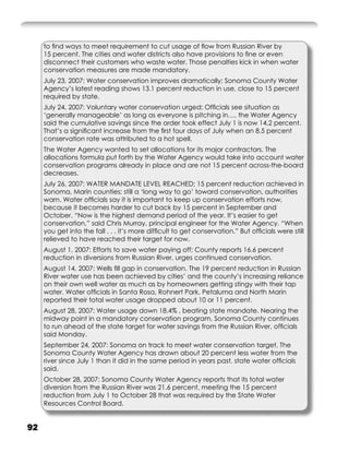 to ﬁnd ways to meet requirement to cut usage of ﬂow from Russian River by
     15 percent. The cities and water districts also have provisions to ﬁne or even
     disconnect their customers who waste water. Those penalties kick in when water
     conservation measures are made mandatory.
     July 23, 2007: Water conservation improves dramatically; Sonoma County Water
     Agency’s latest reading shows 13.1 percent reduction in use, close to 15 percent
     required by state.
     July 24, 2007: Voluntary water conservation urged; Ofﬁcials see situation as
     ‘generally manageable’ as long as everyone is pitching in…. the Water Agency
     said the cumulative savings since the order took effect July 1 is now 14.2 percent.
     That’s a signiﬁcant increase from the ﬁrst four days of July when an 8.5 percent
     conservation rate was attributed to a hot spell.
     The Water Agency wanted to set allocations for its major contractors. The
     allocations formula put forth by the Water Agency would take into account water
     conservation programs already in place and are not 15 percent across-the-board
     decreases.
     July 26, 2007: WATER MANDATE LEVEL REACHED; 15 percent reduction achieved in
     Sonoma, Marin counties; still a ‘long way to go’ toward conservation, authorities
     warn. Water ofﬁcials say it is important to keep up conservation efforts now,
     because it becomes harder to cut back by 15 percent in September and
     October. “Now is the highest demand period of the year. It’s easier to get
     conservation,” said Chris Murray, principal engineer for the Water Agency. “When
     you get into the fall . . . it’s more difﬁcult to get conservation.” But ofﬁcials were still
     relieved to have reached their target for now.
     August 1, 2007: Efforts to save water paying off; County reports 16.6 percent
     reduction in diversions from Russian River, urges continued conservation.
     August 14, 2007: Wells ﬁll gap in conservation. The 19 percent reduction in Russian
     River water use has been achieved by cities’ and the county’s increasing reliance
     on their own well water as much as by homeowners getting stingy with their tap
     water. Water ofﬁcials in Santa Rosa, Rohnert Park, Petaluma and North Marin
     reported their total water usage dropped about 10 or 11 percent.
     August 28, 2007: Water usage down 18.4% , beating state mandate. Nearing the
     midway point in a mandatory conservation program, Sonoma County continues
     to run ahead of the state target for water savings from the Russian River, ofﬁcials
     said Monday.
     September 24, 2007: Sonoma on track to meet water conservation target. The
     Sonoma County Water Agency has drawn about 20 percent less water from the
     river since July 1 than it did in the same period in years past, state water ofﬁcials
     said.
     October 28, 2007: Sonoma County Water Agency reports that its total water
     diversion from the Russian River was 21.6 percent, meeting the 15 percent
     reduction from July 1 to October 28 that was required by the State Water
     Resources Control Board.


92
 