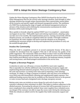 STEP 6: Adopt the Water Shortage Contingency Plan


Update the Water Shortage Contingency Plan (WSCP) developed for the last Urban
Water Management Plan for the current water shortage situation. Each drought or other
shortage situation has enough unique characteristics that a general plan cannot deﬁne
all the scenarios and speciﬁc supply and demand management actions. The usefulness
of a WSCP lies in planning the range of supply and demand management actions in
advance of the situation and in deﬁning the communication mechanisms by which
decisions will be made during the event.

Move quickly to formally adopt the updated WSCP once it is completed – catastrophes
can happen at any time. With public input and noticing requirements, adopting a plan
can take one to two months. The implementation process, running concurrently with the
adoption process, can usually be completed within ﬁve months. If drought conditions
are imminent, the water supplier will need to treat the situation as an emergency,
mobilizing the necessary people to develop and implement the procedures to carry out
the needed drought phase.

Involve the Community
When the draft is completed, present it at several community forums. If the plan is
available for download from the supplier’s Web site it will increase the quality of the
public suggestions. The community will be more likely to reduce water use if the draft plan
incorporates ideas presented at the public forums. Include the sectors of the community
that could be most affected, such as tourism, agriculture, the landscape industry, hospitals
and nursing homes, and disadvantaged communities in the service area.

Prepare a Revenue Program
A reduction in water use will mean a revenue shortfall for most water suppliers.
This is especially true with the additional costs of purchasing emergency supply and
implementing demand reduction programs. There are two common ways of balancing
the costs and revenues: (1) raising water rates and (2) imposing a water shortage
surcharge. If a Stage 3 or Stage 4 program is initiated, rates may have to be doubled to
cover ﬁxed costs and extraordinary rationing and supplemental supply expenses. Two
additional funding sources that may be available are the ﬁnancial reserves in the general
or water revenue fund and a designated water shortage emergency account.

Raising water rates can include an excess charge for each unit of water over the
customer’s allotment when rationing is in effect. This helps to reinforce adherence to the
allotted amounts. Forecasting the amount of revenue that will be generated, however, is
more complicated when using this method. Some water suppliers have refunded excess
use charges if the customer was able to repay the excess water during the rationing year.
While the refunds are added work for the supplier they build community support and
trust.

                                                                                               93
 