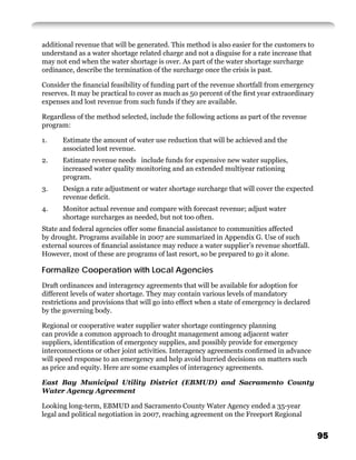 additional revenue that will be generated. This method is also easier for the customers to
understand as a water shortage related charge and not a disguise for a rate increase that
may not end when the water shortage is over. As part of the water shortage surcharge
ordinance, describe the termination of the surcharge once the crisis is past.

Consider the ﬁnancial feasibility of funding part of the revenue shortfall from emergency
reserves. It may be practical to cover as much as 50 percent of the ﬁrst year extraordinary
expenses and lost revenue from such funds if they are available.

Regardless of the method selected, include the following actions as part of the revenue
program:

1.     Estimate the amount of water use reduction that will be achieved and the
       associated lost revenue.
2.     Estimate revenue needs include funds for expensive new water supplies,
       increased water quality monitoring and an extended multiyear rationing
       program.
3.     Design a rate adjustment or water shortage surcharge that will cover the expected
       revenue deﬁcit.
4.     Monitor actual revenue and compare with forecast revenue; adjust water
       shortage surcharges as needed, but not too often.
State and federal agencies offer some ﬁnancial assistance to communities affected
by drought. Programs available in 2007 are summarized in Appendix G. Use of such
external sources of ﬁnancial assistance may reduce a water supplier’s revenue shortfall.
However, most of these are programs of last resort, so be prepared to go it alone.

Formalize Cooperation with Local Agencies
Draft ordinances and interagency agreements that will be available for adoption for
different levels of water shortage. They may contain various levels of mandatory
restrictions and provisions that will go into effect when a state of emergency is declared
by the governing body.

Regional or cooperative water supplier water shortage contingency planning
can provide a common approach to drought management among adjacent water
suppliers, identiﬁcation of emergency supplies, and possibly provide for emergency
interconnections or other joint activities. Interagency agreements conﬁrmed in advance
will speed response to an emergency and help avoid hurried decisions on matters such
as price and equity. Here are some examples of interagency agreements.

East Bay Municipal Utility District (EBMUD) and Sacramento County
Water Agency Agreement

Looking long-term, EBMUD and Sacramento County Water Agency ended a 35-year
legal and political negotiation in 2007, reaching agreement on the Freeport Regional


                                                                                              95
 