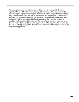 Contacting industry representatives ahead of time and discussing with them the
opportunities and difﬁculties that rationing will entail may help them understand the
reasons for plan requirements and gain their support. There is a good chance that they
may have innovative ideas that can be incorporated into the program. The California
Landscape Contractors Association and the Irrigation Association, for example, train
and certify their members as certiﬁed water managers. They can provide a list of
qualiﬁed professionals that the water supplier can refer customers to when they need
to improve the efﬁciency of their landscape water use. This is good for business for the
landscape industry and good for the water supplier in terms of having conﬁdence in the
services being provided.




                                                                                           97
 