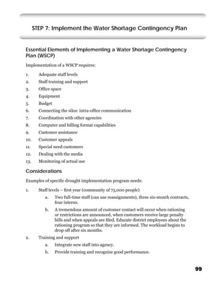STEP 7: Implement the Water Shortage Contingency Plan


Essential Elements of Implementing a Water Shortage Contingency
Plan (WSCP)
Implementation of a WSCP requires:

1.      Adequate staff levels
2.      Staff training and support
3.      Ofﬁce space
4.      Equipment
5.      Budget
6.      Connecting the silos: intra-ofﬁce communication
7.      Coordination with other agencies
8.      Computer and billing format capabilities
9.      Customer assistance
10.     Customer appeals
11.     Special need customers
12.     Dealing with the media
13.     Monitoring of actual use

Considerations
Examples of speciﬁc drought implementation program needs:

1.      Staff levels – ﬁrst year (community of 75,000 people)
           a.    Two full-time staff (can use reassignments), three six-month contracts,
                 four interns.
           b.    A tremendous amount of customer contact will occur when rationing
                 or restrictions are announced, when customers receive large penalty
                 bills and when appeals are ﬁled. Educate district employees about the
                 rationing program so that they are informed. The workload begins to
                 drop off after six months.
2.      Training and support
           a.    Integrate new staff into agency.
           b.    Provide training and recognize good performance.



                                                                                           99
 