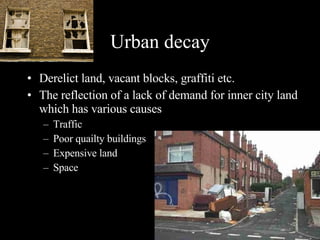 Urban decay Derelict land, vacant blocks, graffiti etc. The reflection of a lack of demand for inner city land which has various causes Traffic Poor quailty buildings Expensive land  Space  