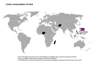 Linear consumption of land
PHILIPPINES
+90% loss
At one time 95% of the land area of the Philippine archipelago was covered by tropical rainforest
Today, over 90% of this diverse ecosystem has been destroyed
The Philippines is ranked as having the most severely endangered mammal and bird faunas in the world
 