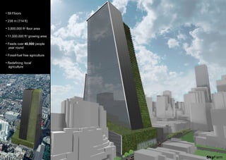 • 59 Floors
• 238 m (714 ft)
• 3,800,000 ft2
floor area
• 11,000,000 ft2
growing area
• Feeds over 40,000 people
year round
• Fossil-fuel free agriculture
• Redefining ‘local’
agriculture
SkyFarm
 