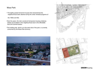 GROWHousing
Moss Park
• The tightly packed tenement houses that characterised the
neighbourhood were cleared during the urban renewal programs of
the 1950s and 60s
•Over the years, the city’s social and temporary housing initiatives
slowly accumulated in the neighbourhood due to the affordable
land and central location
•The building site, which is on the west side of the park, is currently
consumed by the Moss Park Armoury
 