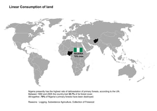 Nigeria presently has the highest rate of deforestation of primary forests, according to the UN.
Between 1990 and 2005 the country lost 35.7% of its forest cover.
All together, 79% of Nigeria’s primary forests have been destroyed.
Reasons: Logging, Subsistence Agriculture, Collection of Firewood
Linear Consumption of land
NIGERIA
79% loss
 