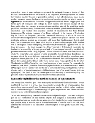 postmodern culture is based on images or copies of the real world (known as simulacra) that
take on a life of their own and are difficult, if not impossible, to distinguish from the reality
they imitate. Another feature of postmodern culture is that advertising and mass media
produce signs and images that have their own internal meanings, producing what is termed a
hyperreality. An environment dominated by hyperreality may be termed a hyperspace. The
theme parks of Disneyland are perhaps the most extreme and obvious example of this
hyperreality since they present a non-threatening, sanitized view of the world that extols
patriotism, traditional family values and free enterprise and that glosses over issues of violence,
exploitation and conflict. This conscious creation of environments has been termed
imagineering. The ultimate extension of the Disney philosophy is the creation of Celebration
City in Orlando, an integrated, privatized, residential community in which the tensions
associated with social polarization can be excluded. Celebration is planned for more than 8000
residential units and a mixed-use town centre with more than 2 million square feet of retail
space that includes apartments above stores, a school, a branch college campus, and a hotel as
well as office space. There is an imposing town hall with 28 columns and a gigantic door, but no
town government – the town manager is a Disney executive. Architectural conformity in
Celebration is ensured by a 70-page pattern book of house designs inspired by the kinds of
places featured in Southern Living magazine. Curtains that face the street must be white or off-
white. The colour of a home, unless it is white, must not be duplicated within three homes on
the same side of the street. At least a quarter of the front and side gardens must have some
vegetation besides grass; and so on. The town’s many ‘traditions’ have been imagineered by the
Disney Corporation, in true Disney style. These include snow every night from the day after
Thanksgiving until New Year’s Eve – the ‘snow’ consisting of soap bubbles. For two weekends
in October, oak leaves (fabricated from tissue paper) fall from palm trees downtown. Sorkin
(1992) argues that in a postmodern era the city as a whole is becoming one big ‘theme park’ in
which a variety of simulations present a highly distorted view of the world (a space he terms
ageographia). The result is that the diverse postmodern buildings of the contemporary city
present a shallow façade of culture (sometimes termed Disneyfication)
Romantic capitalism: the aestheticization of consumption
The concept of a positional good – one that displays the superiority of the consumer – is well
established. However, it is argued that in postmodern society the act of consumption has
assumed much greater significance. No longer is position ascribed by birth: rather, people are
able to choose various types of identity through the goods they consume. This process has been
described as the aestheticization of consumption:
“What is increasingly being produced are not material objects but signs... This is occurring not
just in the proliferation of non-material objects that comprise a substantial aesthetic
component (such as pop music, cinema, video, etc.), but also in the increasing component of
sign value or image in material objects. The aestheticization of material objects can take place
either in the production or the circulation and consumption of such goods.” (Lash and Urry,
1994, p. 15)
 