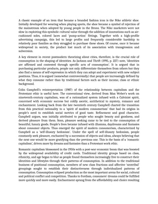 A classic example of an item that became a branded fashion icon is the Nike athletic shoe.
Initially developed for wearing when playing sports, the shoe became a symbol of rejection of
the mainstream when adopted by young people in the Bronx. The Nike marketers were not
slow in exploiting this symbolic cultural value through the addition of innovations such as air-
cushioned soles, colored laces and ‘pump-action’ fittings. Together with a high-profile
advertising campaign, this led to large profits and frequently considerable hardship to
relatively poor families as they struggled to purchase these shoes. Of course, once it became
widespread in society, the product lost much of its association with transgression and
subversion.
A key element in recent postmodern theorizing about cities, therefore, is the crucial role of
consumption in the shaping of identities. As Jackson and Thrift (1995, p. 227) note, ‘identities
are affirmed and contested through specific acts of consumption’. It is argued that in
purchasing particular products, people not only differentiate themselves from others but they
also find a means of self-expression in which they can adopt and experiment with new subject
positions. Thus, it is argued (somewhat controversially) that people are increasingly defined by
what they consume rather than by traditional factors such as their income, class or ethnic
background.
Colin Campbell’s reinterpretation (1987) of the relationship between capitalism and the
Protestant ethic is useful here. The conventional view, derived from Max Weber’s work on
nineteenth-century capitalism, was of a rationalized system infused with a Calvinist spirit,
concerned with economic success but coldly ascetic, antithetical to mystery, romance and
enchantment. Looking back from the late twentieth century Campbell charted the transition
from this practical rationality to a ‘spirit of modern consumerism’ that had its origins in
people’s need to establish social metrics of good taste. Refinement and good character,
Campbell argues, was initially attributed to people who sought beauty and goodness, and
derived pleasure from them. Soon, pleasure seeking came to be tied to the consumption of
beautiful, luxury goods. People’s lives became infused with illusions, daydreams and fantasies
about consumer objects. Thus emerged the spirit of modern consumerism, characterized by
Campbell as a ‘self-illusory hedonism’. Under the spell of self-illusory hedonism, people
constantly seek pleasure, enchanted by a succession of objects and ideas, always believing that
the next one would be more gratifying than the previous one. This is the basis of a ‘romantic
capitalism’, driven more by dreams and fantasies than a Protestant work ethic.
Romantic capitalism blossomed in the 1950s with a post-war economic boom that was boosted
by the widespread availability of credit cards. Traditional identity groups based on class,
ethnicity, and age began to blur as people found themselves increasingly free to construct their
identities and lifestyles through their patterns of consumption. In addition to the traditional
business of positional consumption, members of new class fractions and affective ‘neotribal’
groupings sought to establish their distinctiveness through individualized patterns of
consumption. Consumption eclipsed production as the most important arena for social, cultural
and political conflict and competition. Thanks to Fordism, consumers’ dreams could be fulfilled
more quickly and more easily. Enchantment sprang from the affordability and choice resulting
 