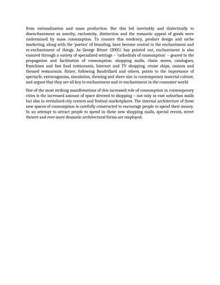 from rationalization and mass production. But this led inevitably and dialectically to
disenchantment as novelty, exclusivity, distinction and the romantic appeal of goods were
undermined by mass consumption. To counter this tendency, product design and niche
marketing, along with the ‘poetics’ of branding, have become central to the enchantment and
re-enchantment of things. As George Ritzer (2005) has pointed out, enchantment is also
ensured through a variety of specialized settings – ‘cathedrals of consumption’ – geared to the
propagation and facilitation of consumption: shopping malls, chain stores, catalogues,
franchises and fast food restaurants, Internet and TV shopping, cruise ships, casinos and
themed restaurants. Ritzer, following Baudrillard and others, points to the importance of
spectacle, extravaganzas, simulation, theming and sheer size in contemporary material culture,
and argues that they are all key to enchantment and re-enchantment in the consumer world.
One of the most striking manifestations of this increased role of consumption in contemporary
cities is the increased amount of space devoted to shopping – not only in vast suburban malls
but also in revitalized city centers and festival marketplaces. The internal architecture of these
new spaces of consumption is carefully constructed to encourage people to spend their money.
In an attempt to attract people to spend in these new shopping malls, special events, street
theatre and ever more dramatic architectural forms are employed.
 