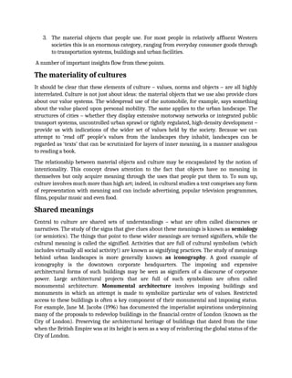 3. The material objects that people use. For most people in relatively affluent Western
societies this is an enormous category, ranging from everyday consumer goods through
to transportation systems, buildings and urban facilities.
A number of important insights flow from these points.
The materiality of cultures
It should be clear that these elements of culture – values, norms and objects – are all highly
interrelated. Culture is not just about ideas: the material objects that we use also provide clues
about our value systems. The widespread use of the automobile, for example, says something
about the value placed upon personal mobility. The same applies to the urban landscape. The
structures of cities – whether they display extensive motorway networks or integrated public
transport systems, uncontrolled urban sprawl or tightly regulated, high-density development –
provide us with indications of the wider set of values held by the society. Because we can
attempt to ‘read off’ people’s values from the landscapes they inhabit, landscapes can be
regarded as ‘texts’ that can be scrutinized for layers of inner meaning, in a manner analogous
to reading a book.
The relationship between material objects and culture may be encapsulated by the notion of
intentionality. This concept draws attention to the fact that objects have no meaning in
themselves but only acquire meaning through the uses that people put them to. To sum up,
culture involves much more than high art; indeed, in cultural studies a text comprises any form
of representation with meaning and can include advertising, popular television programmes,
films, popular music and even food.
Shared meanings
Central to culture are shared sets of understandings – what are often called discourses or
narratives. The study of the signs that give clues about these meanings is known as semiology
(or semiotics). The things that point to these wider meanings are termed signifiers, while the
cultural meaning is called the signified. Activities that are full of cultural symbolism (which
includes virtually all social activity!) are known as signifying practices. The study of meanings
behind urban landscapes is more generally known as iconography. A good example of
iconography is the downtown corporate headquarters. The imposing and expensive
architectural forms of such buildings may be seen as signifiers of a discourse of corporate
power. Large architectural projects that are full of such symbolism are often called
monumental architecture. Monumental architecture involves imposing buildings and
monuments in which an attempt is made to symbolize particular sets of values. Restricted
access to these buildings is often a key component of their monumental and imposing status.
For example, Jane M. Jacobs (1996) has documented the imperialist aspirations underpinning
many of the proposals to redevelop buildings in the financial centre of London (known as the
City of London). Preserving the architectural heritage of buildings that dated from the time
when the British Empire was at its height is seen as a way of reinforcing the global status of the
City of London.
 