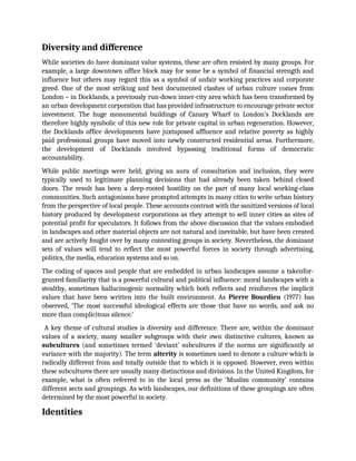 Diversity and difference
While societies do have dominant value systems, these are often resisted by many groups. For
example, a large downtown office block may for some be a symbol of financial strength and
influence but others may regard this as a symbol of unfair working practices and corporate
greed. One of the most striking and best documented clashes of urban culture comes from
London – in Docklands, a previously run-down inner-city area which has been transformed by
an urban development corporation that has provided infrastructure to encourage private sector
investment. The huge monumental buildings of Canary Wharf in London’s Docklands are
therefore highly symbolic of this new role for private capital in urban regeneration. However,
the Docklands office developments have juxtaposed affluence and relative poverty as highly
paid professional groups have moved into newly constructed residential areas. Furthermore,
the development of Docklands involved bypassing traditional forms of democratic
accountability.
While public meetings were held, giving an aura of consultation and inclusion, they were
typically used to legitimate planning decisions that had already been taken behind closed
doors. The result has been a deep-rooted hostility on the part of many local working-class
communities. Such antagonisms have prompted attempts in many cities to write urban history
from the perspective of local people. These accounts contrast with the sanitized versions of local
history produced by development corporations as they attempt to sell inner cities as sites of
potential profit for speculators. It follows from the above discussion that the values embodied
in landscapes and other material objects are not natural and inevitable, but have been created
and are actively fought over by many contesting groups in society. Nevertheless, the dominant
sets of values will tend to reflect the most powerful forces in society through advertising,
politics, the media, education systems and so on.
The coding of spaces and people that are embedded in urban landscapes assume a takenfor-
granted familiarity that is a powerful cultural and political influence: moral landscapes with a
stealthy, sometimes hallucinogenic normality which both reflects and reinforces the implicit
values that have been written into the built environment. As Pierre Bourdieu (1977) has
observed, ‘The most successful ideological effects are those that have no words, and ask no
more than complicitous silence.’
A key theme of cultural studies is diversity and difference. There are, within the dominant
values of a society, many smaller subgroups with their own distinctive cultures, known as
subcultures (and sometimes termed ‘deviant’ subcultures if the norms are significantly at
variance with the majority). The term alterity is sometimes used to denote a culture which is
radically different from and totally outside that to which it is opposed. However, even within
these subcultures there are usually many distinctions and divisions. In the United Kingdom, for
example, what is often referred to in the local press as the ‘Muslim community’ contains
different sects and groupings. As with landscapes, our definitions of these groupings are often
determined by the most powerful in society.
Identities
 