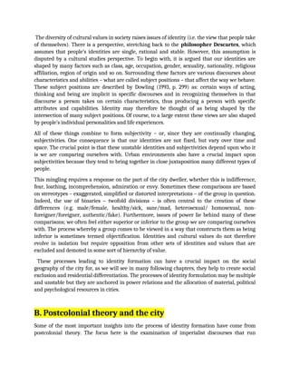 The diversity of cultural values in society raises issues of identity (i.e. the view that people take
of themselves). There is a perspective, stretching back to the philosopher Descartes, which
assumes that people’s identities are single, rational and stable. However, this assumption is
disputed by a cultural studies perspective. To begin with, it is argued that our identities are
shaped by many factors such as class, age, occupation, gender, sexuality, nationality, religious
affiliation, region of origin and so on. Surrounding these factors are various discourses about
characteristics and abilities – what are called subject positions – that affect the way we behave.
These subject positions are described by Dowling (1993, p. 299) as: certain ways of acting,
thinking and being are implicit in specific discourses and in recognizing themselves in that
discourse a person takes on certain characteristics, thus producing a person with specific
attributes and capabilities. Identity may therefore be thought of as being shaped by the
intersection of many subject positions. Of course, to a large extent these views are also shaped
by people’s individual personalities and life experiences.
All of these things combine to form subjectivity – or, since they are continually changing,
subjectivities. One consequence is that our identities are not fixed, but vary over time and
space. The crucial point is that these unstable identities and subjectivities depend upon who it
is we are comparing ourselves with. Urban environments also have a crucial impact upon
subjectivities because they tend to bring together in close juxtaposition many different types of
people.
This mingling requires a response on the part of the city dweller, whether this is indifference,
fear, loathing, incomprehension, admiration or envy. Sometimes these comparisons are based
on stereotypes – exaggerated, simplified or distorted interpretations – of the group in question.
Indeed, the use of binaries – twofold divisions – is often central to the creation of these
differences (e.g. male/female, healthy/sick, sane/mad, heterosexual/ homosexual, non-
foreigner/foreigner, authentic/fake). Furthermore, issues of power lie behind many of these
comparisons; we often feel either superior or inferior to the group we are comparing ourselves
with. The process whereby a group comes to be viewed in a way that constructs them as being
inferior is sometimes termed objectification. Identities and cultural values do not therefore
evolve in isolation but require opposition from other sets of identities and values that are
excluded and demoted in some sort of hierarchy of value.
These processes leading to identity formation can have a crucial impact on the social
geography of the city for, as we will see in many following chapters, they help to create social
exclusion and residential differentiation. The processes of identity formulation may be multiple
and unstable but they are anchored in power relations and the allocation of material, political
and psychological resources in cities.
B. Postcolonial theory and the city
Some of the most important insights into the process of identity formation have come from
postcolonial theory. The focus here is the examination of imperialist discourses that run
 