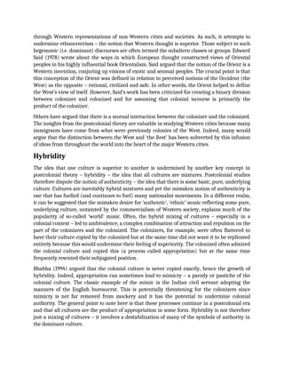 through Western representations of non-Western cities and societies. As such, it attempts to
undermine ethnocentrism – the notion that Western thought is superior. Those subject to such
hegemonic (i.e. dominant) discourses are often termed the subaltern classes or groups. Edward
Said (1978) wrote about the ways in which European thought constructed views of Oriental
peoples in his highly influential book Orientalism. Said argued that the notion of the Orient is a
Western invention, conjuring up visions of exotic and sensual peoples. The crucial point is that
this conception of the Orient was defined in relation to perceived notions of the Occident (the
West) as the opposite – rational, civilized and safe. In other words, the Orient helped to define
the West’s view of itself. However, Said’s work has been criticized for creating a binary division
between colonizer and colonized and for assuming that colonial iscourse is primarily the
product of the colonizer.
Others have argued that there is a mutual interaction between the colonizer and the colonized.
The insights from the postcolonial theory are valuable in studying Western cities because many
immigrants have come from what were previously colonies of the West. Indeed, many would
argue that the distinction between the West and ‘the Rest’ has been subverted by this infusion
of ideas from throughout the world into the heart of the major Western cities.
Hybridity
The idea that one culture is superior to another is undermined by another key concept in
postcolonial theory – hybridity – the idea that all cultures are mixtures. Postcolonial studies
therefore dispute the notion of authenticity – the idea that there is some basic, pure, underlying
culture. Cultures are inevitably hybrid mixtures and yet the mistaken notion of authenticity is
one that has fuelled (and continues to fuel) many nationalist movements. In a different realm,
it can be suggested that the mistaken desire for ‘authentic’, ‘ethnic’ music reflecting some pure,
underlying culture, untainted by the commercialism of Western society, explains much of the
popularity of so-called ‘world’ music. Often, the hybrid mixing of cultures – especially in a
colonial context – led to ambivalence, a complex combination of attraction and repulsion on the
part of the colonizers and the colonized. The colonizers, for example, were often flattered to
have their culture copied by the colonized but at the same time did not want it to be replicated
entirely because this would undermine their feeling of superiority. The colonized often admired
the colonial culture and copied this (a process called appropriation) but at the same time
frequently resented their subjugated position.
Bhabha (1994) argued that the colonial culture is never copied exactly, hence the growth of
hybridity. Indeed, appropriation can sometimes lead to mimicry – a parody or pastiche of the
colonial culture. The classic example of the mimic is the Indian civil servant adopting the
manners of the English bureaucrat. This is potentially threatening for the colonizers since
mimicry is not far removed from mockery and it has the potential to undermine colonial
authority. The general point to note here is that these processes continue in a postcolonial era
and that all cultures are the product of appropriation in some form. Hybridity is not therefore
just a mixing of cultures – it involves a destabilization of many of the symbols of authority in
the dominant culture.
 