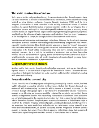 The social construction of culture
Both cultural studies and postcolonial theory draw attention to the fact that cultures are, above
all, social constructs. In the case of national identities, for example, certain aspects are usually
isolated as being distinct, authentic, elements. Benedict Anderson (1983) used the term
imagined communities to draw attention to the socially constructed nature of national
identities. He argued that the formation of national identities involves the use of a great deal of
imagination because, although it is physically impossible to know everyone in a country, strong
patriotic bonds are forged between large numbers of people through imaginative projections
resulting from the influence of books, newspapers and television. However, in previous eras, as
in the feudal period in Europe, for example, national identities were much weaker.
Identification with the nation state developed rather later, following the French and American
Revolutions. National identities were subsequently constructed by comparisons with ‘others’,
especially colonized peoples. Thus, British identity was seen as based on ‘reason’, ‘democracy’
and ‘civilization’ compared with the supposed ‘uncivilized’ cultures of the British Empire. The
communities to be found within contemporary cities also have a socially constructed and
imagined character, for it is only in the smallest of settlements that we have face-to-face
contacts with all the members of a group. Senses of community within other units such as
neighbourhoods, towns and cities all involve imaginative elements shaped by many factors
such as mass media and elements of popular culture.
C. Space, power and culture
Another insight that emerges from the cultural studies movement – and one we have already
signaled above – is the crucial role of space in the formation of culture. The reason for this
connection is that space, like culture, is a social construct and is therefore intimately bound up
with power and authority.
Foucault and the carceral city
Michel Foucault, one of the key figures underpinning contemporary cultural studies, has been
highly influential in drawing attention to these issues. Rather like Gramsci, Foucault was
concerned with understanding the ways in which consent is achieved in society (i.e. the
processes through which people agree to have their lives determined by others). Foucault was
opposed to the idea that such consent could be explained by any single, overarching, theory.
Instead, he argued that consent was achieved by various types of discourse. These discourses
are a crucial component in the exercise of power, since they help to shape the view that people
take of themselves. Foucault thought of power as a crucial component in daily life that helps to
construct the ordinary, everyday, actions of people. According to Foucault, therefore, power is
not something that some people have and others do not; what makes people powerful is not
some individual characteristic, or position in society, but the recognition by others of their
capacity to exercise that power. Power, then, is a process rather than a thing that is exercised.
Foucault also argued that power was like a network of relations in a state of tension.
 