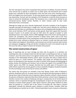 The term micropower was used to encapsulate these processes. In addition, Foucault coined the
term carceral city to indicate an urban area in which power was decentered and in which
people were controlled by these micropowers (from the Latin term carcer meaning prison –
hence the English term incarceration). In this sense people may be envisaged as agents of their
own domination. Foucault used the metaphor of the Panopticon to describe these processes in
what he termed the disciplinary society. The Panopticon was a model prison devised by the
nineteenth-century thinker Jeremy Bentham in which inmates could be kept under
observation from a central point.
Although the design was never directly implemented, Foucault’s metaphor of the Panopticon
(panoptic meaning ‘all embracing in a single view’) has been used to describe the surveillance
practices that take place in contemporary city spaces such as shopping malls through the use of
close circuit television (CCTV) and private security guards. Some have argued that Foucault’s
concept of power is too passive and says too little about the capacity of people to resist
disciplinary forces. For example, Warren (1996) highlights some of the tactics used by people to
subvert the surveillance and control exercised in Disney theme parks, some of the most
intensively controlled spaces of the contemporary world. Control measures even include guards
dressed up in comic costumes as Keystone Cops or as ‘tourists’ in order that they may watch
both visitors and employees. Nevertheless, such measures are not able to prevent some tourists
and employees smuggling in drugs and alcohol (considered by some to be essential to get the
best out of the rides or maybe to endure the boredom of the queues).
The social construction of space
Space is something that we move through and often take for granted. It is therefore not
surprising that some are skeptical about the idea that space is something more than an ‘empty
container’, since this notion seems to run against common sense. However, cities provide many
examples of the relationships between culture, space and power that help to clarify what is
meant by space as a ‘social construct’. For example, some people are excluded from public
spaces. In contemporary cities measures are taken to exclude certain groups, including gangs of
youths, drunks, the homeless and ‘deviants’ such as those who appear to be mentally ill from
‘public’ spaces: Lees (1997), for example, describes how the public space of Vancouver’s new
public library is policed by security guards to ensure standards of hygiene among the homeless
as well as providing a sense of security for women and children.
The reason why such groups are excluded is that they disrupt certain codes of behaviour:
sobriety, cleanliness and so on. In many cases it is the perception that these groups are likely to
disrupt these codes of behaviour that is important. Spaces therefore reinforce cultures because
the patterns of behaviour expected within them reflect particular cultural values. Segregation is
therefore crucial to the creation of landscape and space, creating what can be termed spaces of
exclusion. Power is expressed through the monopolization of spaces by some groups and the
exclusion of certain weaker groups to other spaces. However, these power relations are often
taken for granted as a ‘natural’ part of the routine of everyday life. This leads to cultural
imperialism, whereby the dominant power relations in society become ‘invisible’ while less
powerful groups are marked out as ‘other’. Cultural imperialism is quite common in discussions
 