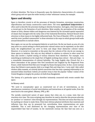 of ethnic identities. The focus is frequently upon the distinctive characteristics of a minority
ethnic group and not upon the wider society or what ‘whiteness’ means, for example.
Space and identity
Space is therefore crucial to all the processes of identity formation, stereotype construction,
objectification and binary construction noted above. The term spatialized subjectivities is
often used to describe the processes leading to identity formation. And again, cities have played
a crucial part in the formation of such identities. Most notably, the perception of the working
classes as dirty, disease-ridden and dangerous was fostered by the increased spatial separation
of classes that emerged with the early cities of the Industrial Revolution. Richard Sennett drew
attention to these issues in his highly influential book, The Uses of Disorder (1971), in which he
used the term ‘purified communities’ to draw attention to the ways in which groups build walls
around themselves to exclude others.
Once again, we can see the sociospatial dialectic at work here. On the one hand, an area of a city
may serve as a social setting in which particular cultural values can be expressed; on the other
hand, the neighbourhood can serve to form and shape those distinctive cultural values.
However, it is crucial to remember at this point that the cultures of the city do not emerge in
these spaces in isolation. Not only are they defined in relation to cultures in other areas but
they also involve a hybrid mixing of various elements from elsewhere. For example, even
something as traditional as the staple fare of English working-class culture – fish and chips – is
a remarkable demonstration of cultural hybridity. The large English chip (French fry) is a
direct descendant of the pomme frite first introduced into England by the Huguenots from
France, while battered fried fish were brought by Russo-European Jews. In fact, recent surveys
show that Britain’s most popular dish is no longer fish and chips but a ‘curry-style’ dish called
chicken tikka massala, an entirely hybrid concoction that has only a passing relationship to its
assumed Indian heartland. Indeed, yet another irony is that the popular ‘Indian’ cuisine of the
United Kingdom is largely the product of chefs from Bangladesh.
The history of a particular space is therefore intimately connected with events outside that
space.
As Massey noted:
“We need to conceptualize space as constructed out of sets of interrelations, as the
simultaneous coexistence of social interrelations and interactions at all spatial scales, from the
most local to the most global. (Massey, 1992, p. 80)
The socially constructed nature of space means that cities are, in a sense, texts that are
rewritten over time. The term scripting may therefore be used to describe this process whereby
we ‘produce’ or ‘construct’ cities through our representations. This does not mean that they can
be anything we choose to make them. Cities have obvious physical attributes that constrain and
influence how they can be presented but, nevertheless, these representations are quite
malleable. This is well illustrated by the changing representations over time of the
impoverished East End of London. In the nineteenth century the East End was seen as a
 