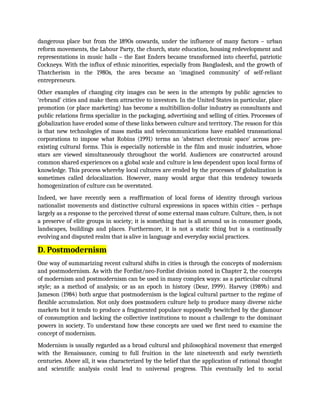 dangerous place but from the 1890s onwards, under the influence of many factors – urban
reform movements, the Labour Party, the church, state education, housing redevelopment and
representations in music halls – the East Enders became transformed into cheerful, patriotic
Cockneys. With the influx of ethnic minorities, especially from Bangladesh, and the growth of
Thatcherism in the 1980s, the area became an ‘imagined community’ of self-reliant
entrepreneurs.
Other examples of changing city images can be seen in the attempts by public agencies to
‘rebrand’ cities and make them attractive to investors. In the United States in particular, place
promotion (or place marketing) has become a multibillion-dollar industry as consultants and
public relations firms specialize in the packaging, advertising and selling of cities. Processes of
globalization have eroded some of these links between culture and territory. The reason for this
is that new technologies of mass media and telecommunications have enabled transnational
corporations to impose what Robins (1991) terms an ‘abstract electronic space’ across pre-
existing cultural forms. This is especially noticeable in the film and music industries, whose
stars are viewed simultaneously throughout the world. Audiences are constructed around
common shared experiences on a global scale and culture is less dependent upon local forms of
knowledge. This process whereby local cultures are eroded by the processes of globalization is
sometimes called delocalization. However, many would argue that this tendency towards
homogenization of culture can be overstated.
Indeed, we have recently seen a reaffirmation of local forms of identity through various
nationalist movements and distinctive cultural expressions in spaces within cities – perhaps
largely as a response to the perceived threat of some external mass culture. Culture, then, is not
a preserve of elite groups in society; it is something that is all around us in consumer goods,
landscapes, buildings and places. Furthermore, it is not a static thing but is a continually
evolving and disputed realm that is alive in language and everyday social practices.
D. Postmodernism
One way of summarizing recent cultural shifts in cities is through the concepts of modernism
and postmodernism. As with the Fordist/neo-Fordist division noted in Chapter 2, the concepts
of modernism and postmodernism can be used in many complex ways: as a particular cultural
style; as a method of analysis; or as an epoch in history (Dear, 1999). Harvey (1989b) and
Jameson (1984) both argue that postmodernism is the logical cultural partner to the regime of
flexible accumulation. Not only does postmodern culture help to produce many diverse niche
markets but it tends to produce a fragmented populace supposedly bewitched by the glamour
of consumption and lacking the collective institutions to mount a challenge to the dominant
powers in society. To understand how these concepts are used we first need to examine the
concept of modernism.
Modernism is usually regarded as a broad cultural and philosophical movement that emerged
with the Renaissance, coming to full fruition in the late nineteenth and early twentieth
centuries. Above all, it was characterized by the belief that the application of rational thought
and scientific analysis could lead to universal progress. This eventually led to social
 