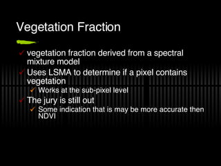 Vegetation Fraction vegetation fraction derived from a spectral mixture model Uses LSMA to determine if a pixel contains vegetation Works at the sub-pixel level The jury is still out Some indication that is may be more accurate then NDVI 