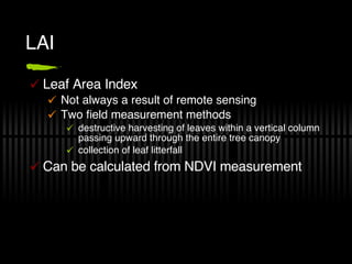 LAI Leaf Area Index Not always a result of remote sensing Two field measurement methods destructive harvesting of leaves within a vertical column passing upward through the entire tree canopy collection of leaf litterfall Can be calculated from NDVI measurement 