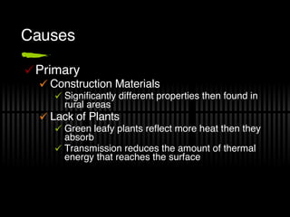 Causes Primary Construction Materials Significantly different properties then found in rural areas Lack of Plants Green leafy plants reflect more heat then they absorb Transmission reduces the amount of thermal energy that reaches the surface 