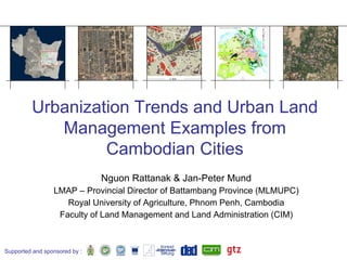 Urbanization Trends and Urban Land
            Management Examples from
                  Cambodian Cities
                               Nguon Rattanak  Jan-Peter Mund
                 LMAP – Provincial Director of Battambang Province (MLMUPC)
                    Royal University of Agriculture, Phnom Penh, Cambodia
                  Faculty of Land Management and Land Administration (CIM)



Supported and sponsored by :
 