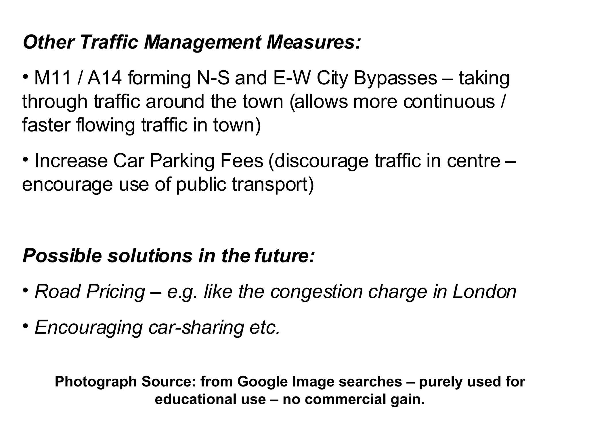 Other Traffic Management Measures: M11 / A14 forming N-S and E-W City Bypasses – taking through traffic around the town (allows more continuous / faster flowing traffic in town) Increase Car Parking Fees (discourage traffic in centre – encourage use of public transport) Possible solutions in the future: Road Pricing – e.g. like the congestion charge in London Encouraging car-sharing etc. Photograph Source: from Google Image searches – purely used for educational use – no commercial gain. 