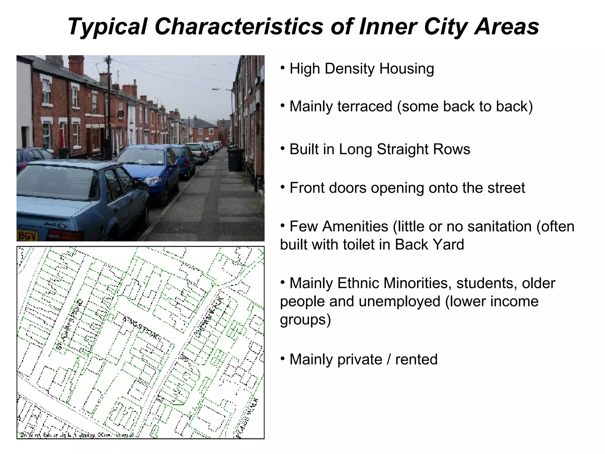 Typical Characteristics of Inner City Areas High Density Housing Mainly terraced (some back to back) Built in Long Straight Rows Front doors opening onto the street Few Amenities (little or no sanitation (often built with toilet in Back Yard Mainly Ethnic Minorities, students, older people and unemployed (lower income groups) Mainly private / rented 