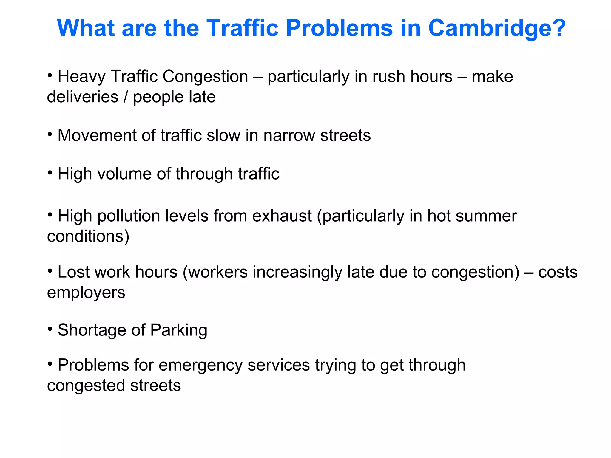Heavy Traffic Congestion – particularly in rush hours – make deliveries / people late Movement of traffic slow in narrow streets High volume of through traffic High pollution levels from exhaust (particularly in hot summer conditions) Lost work hours (workers increasingly late due to congestion) – costs employers Shortage of Parking Problems for emergency services trying to get through congested streets What are the Traffic Problems in Cambridge? 