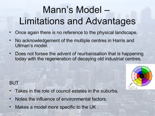 Mann’s Model –  Limitations and Advantages Once again there is no reference to the physical landscape. No acknowledgement of the multiple centres in Harris and Ullman’s model. Does not forsee the advent of reurbanisation that is happening today with the regeneration of decaying old industrial centres. BUT  Takes in the role of council estates in the suburbs. Notes the influence of environmental factors. Makes a model more specific to the UK .   