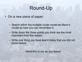 Round-Up On a new piece of paper: Sketch either the multiple nuclei model  or  Mann’s model as best you can remember it. Write down the three points you think are the most important from this lesson. Write one thing you have learnt today that you did not know before Hand this to me as you leave! 