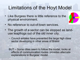 Limitations of the Hoyt Model Like Burgess there is little reference to the physical environment. No reference to out-of-town services. The growth of a sector can be stopped as land-use leapfrogs out of the old inner city. Council estates have prevented the large high class sector developing in other areas of Bristol BUT – Some cities seem to follow the model, looks at effects of communication routes, provides alternate explanations to Burgess’ model. 