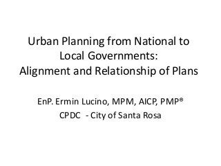 Urban Planning from National to
Local Governments:
Alignment and Relationship of Plans
EnP. Ermin Lucino, MPM, AICP, PMP®
CPDC - City of Santa Rosa
 