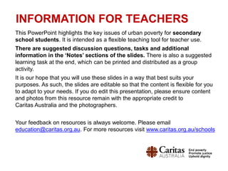 INFORMATION FOR TEACHERS
This PowerPoint highlights the key issues of urban poverty for secondary
school students. It is intended as a flexible teaching tool for teacher use.
There are suggested discussion questions, tasks and additional
information in the ‘Notes’ sections of the slides. There is also a suggested
learning task at the end, which can be printed and distributed as a group
activity.
It is our hope that you will use these slides in a way that best suits your
purposes. As such, the slides are editable so that the content is flexible for you
to adapt to your needs. If you do edit this presentation, please ensure content
and photos from this resource remain with the appropriate credit to
Caritas Australia and the photographers.
Your feedback on resources is always welcome. Please email
education@caritas.org.au. For more resources visit www.caritas.org.au/schools
 