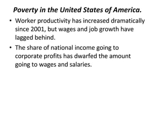 Poverty in the United States of America. Worker productivity has increased dramatically since 2001, but wages and job growth have lagged behind.  The share of national income going to corporate profits has dwarfed the amount going to wages and salaries. 