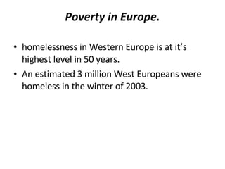 Poverty in Europe. homelessness in Western Europe is at it’s highest level in 50 years. An estimated 3 million West Europeans were homeless in the winter of 2003. 