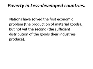 Poverty in Less-developed countries. Nations have solved the first economic problem (the production of material goods), but not yet the second (the sufficient distribution of the goods their industries produce).  