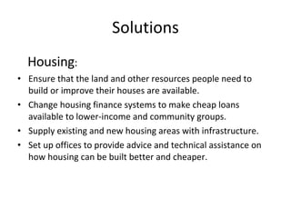 Solutions Housing : Ensure that the land and other resources people need to build or improve their houses are available. Change housing finance systems to make cheap loans available to lower-income and community groups. Supply existing and new housing areas with infrastructure. Set up offices to provide advice and technical assistance on how housing can be built better and cheaper. 