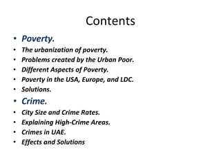 Contents Poverty. The urbanization of poverty. Problems created by the Urban Poor. Different Aspects of Poverty. Poverty in the USA, Europe, and LDC. Solutions. Crime. City Size and Crime Rates. Explaining High-Crime Areas. Crimes in UAE. Effects and Solutions 