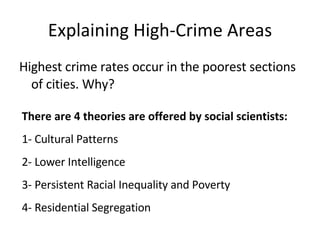 Explaining High-Crime Areas Highest crime rates occur in the poorest sections of cities. Why? There are 4 theories are offered by social scientists: 1- Cultural Patterns 2- Lower Intelligence 3- Persistent Racial Inequality and Poverty 4- Residential Segregation 
