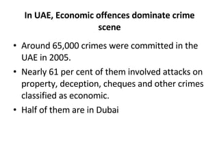 In UAE, Economic offences dominate crime scene Around 65,000 crimes were committed in the UAE in 2005. Nearly 61 per cent of them involved attacks on property, deception, cheques and other crimes classified as economic. Half of them are in Dubai 