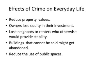 Effects of Crime on Everyday Life Reduce property  values. Owners lose equity in their investment. Lose neighbors or renters who otherwise would provide stability. Buildings  that cannot be sold might get abandoned.  Reduce the use of public spaces. 